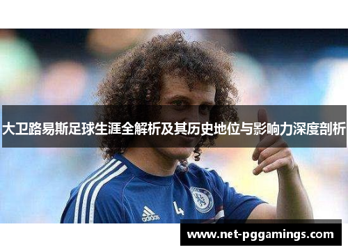 大卫路易斯足球生涯全解析及其历史地位与影响力深度剖析